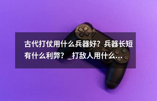 古代打仗用什么兵器好？兵器长短有什么利弊？_打敌人用什么武器好-第1张-游戏相关-七六启网