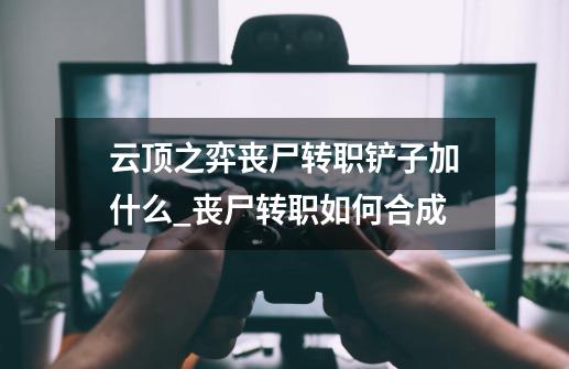 云顶之弈丧尸转职铲子加什么_丧尸转职如何合成-第1张-游戏相关-七六启网