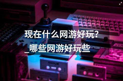 现在什么网游好玩？_哪些网游好玩些?-第1张-游戏相关-七六启网