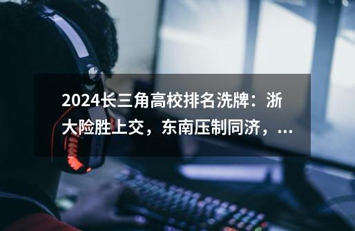 2024长三角高校排名洗牌：浙大险胜上交，东南压制同济，上大第20-第1张-游戏相关-七六启网