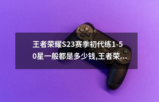 王者荣耀S23赛季初代练1-50星一般都是多少钱,王者荣耀代打价格表图-第1张-游戏相关-七六启网