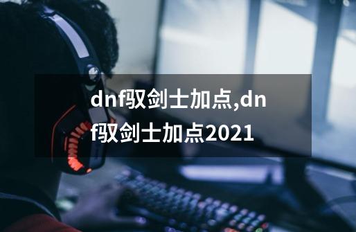 dnf驭剑士加点,dnf驭剑士加点2021-第1张-游戏相关-七六启网