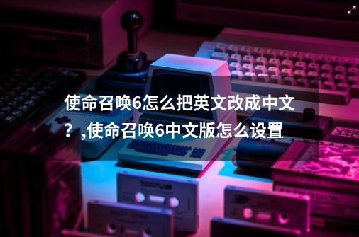 使命召唤6怎么把英文改成中文？,使命召唤6中文版怎么设置-第1张-游戏相关-七六启网