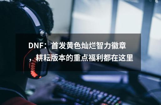 DNF：首发黄色灿烂智力徽章，耕耘版本的重点福利都在这里-第1张-游戏相关-七六启网