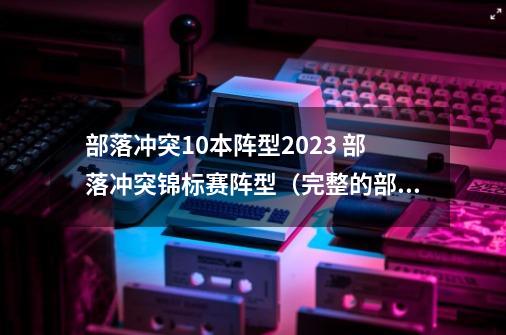 部落冲突10本阵型2023 部落冲突锦标赛阵型（完整的部落冲-第1张-游戏相关-七六启网