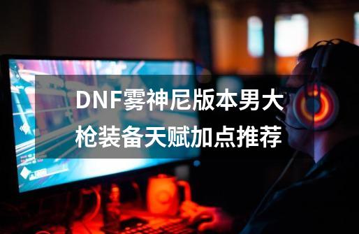 DNF雾神尼版本男大枪装备天赋加点推荐-第1张-游戏相关-七六启网