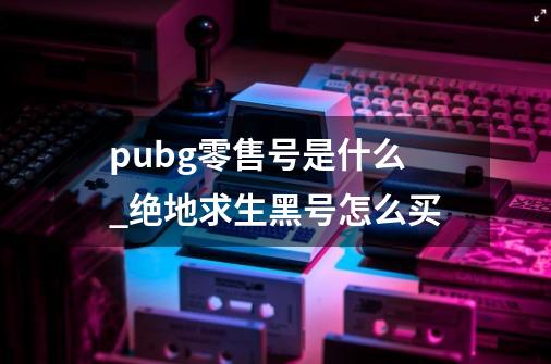 pubg零售号是什么_绝地求生黑号怎么买-第1张-游戏相关-七六启网