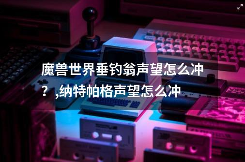 魔兽世界垂钓翁声望怎么冲？,纳特帕格声望怎么冲-第1张-游戏相关-七六启网