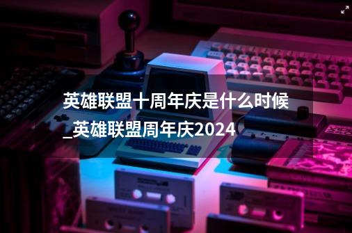 英雄联盟十周年庆是什么时候_英雄联盟周年庆2024-第1张-游戏相关-七六启网