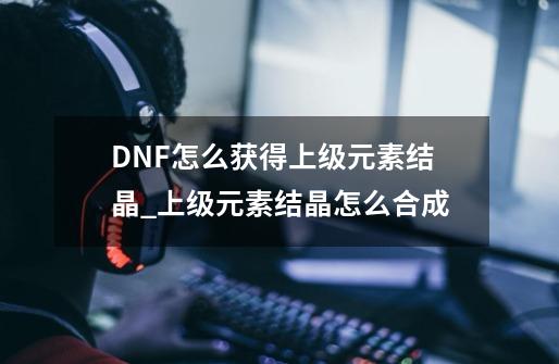 DNF怎么获得上级元素结晶?_上级元素结晶怎么合成-第1张-游戏相关-七六启网