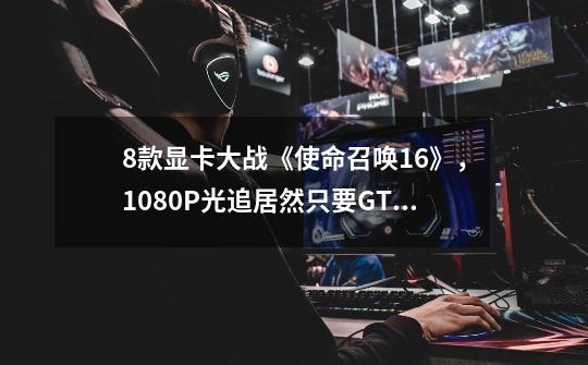 8款显卡大战《使命召唤16》，1080P光追居然只要GTX 1660 Ti？_毁灭战士3操作-第1张-游戏相关-七六启网