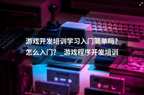 游戏开发培训学习入门简单吗？怎么入门？_游戏程序开发培训-第1张-游戏相关-七六启网