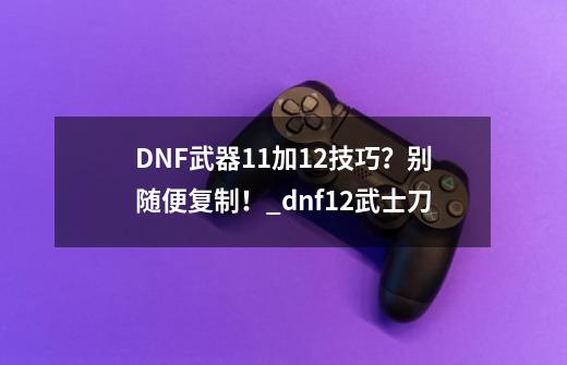 DNF武器11加12技巧？别随便复制！_dnf+12武士刀-第1张-游戏相关-七六启网