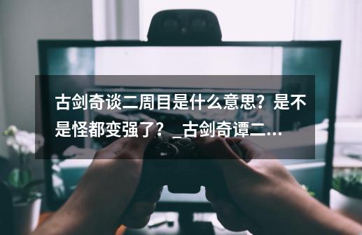 古剑奇谈二周目是什么意思？是不是怪都变强了？_古剑奇谭二周目最强装备-第1张-游戏相关-七六启网