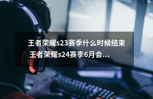 王者荣耀s23赛季什么时候结束 王者荣耀s24赛季6月会开始吗？-第1张-游戏相关-七六启网