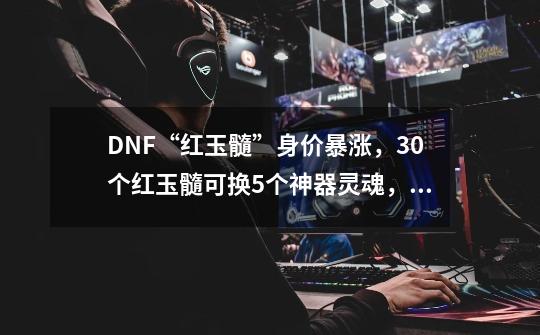 DNF“红玉髓”身价暴涨，30个红玉髓可换5个神器灵魂，如何评价？,dnf2020传说灵魂有什么用-第1张-游戏相关-七六启网