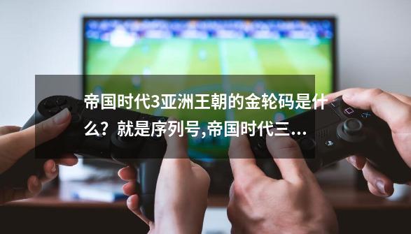 帝国时代3亚洲王朝的金轮码是什么？就是序列号,帝国时代三酋长激活码-第1张-游戏相关-七六启网