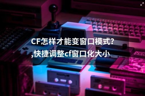 CF怎样才能变窗口模式？,快捷调整cf窗口化大小-第1张-游戏相关-七六启网