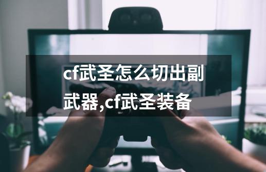 cf武圣怎么切出副武器,cf武圣装备-第1张-游戏相关-七六启网