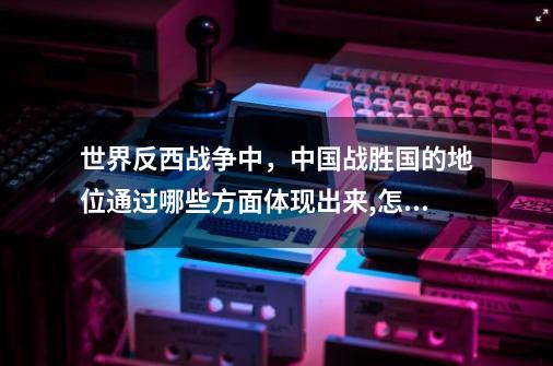 世界反西战争中，中国战胜国的地位通过哪些方面体现出来,怎么从战场里出来-第1张-游戏相关-七六启网