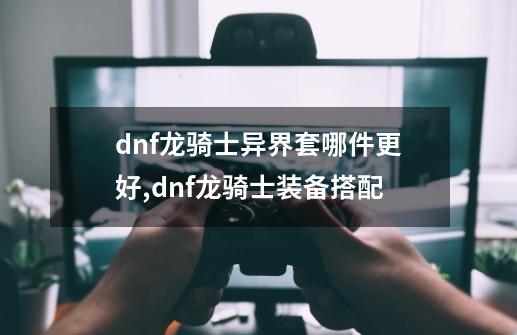 dnf龙骑士异界套哪件更好,dnf龙骑士装备搭配-第1张-游戏相关-七六启网