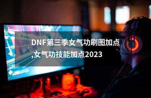 DNF第三季女气功刷图加点,女气功技能加点2023-第1张-游戏相关-七六启网