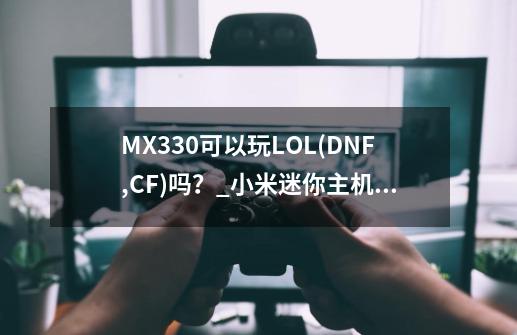 MX330可以玩LOL(DNF,CF)吗？_小米迷你主机可以玩dnf吗安卓-第1张-游戏相关-七六启网