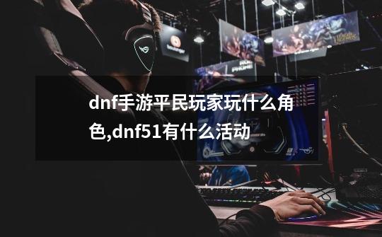 dnf手游平民玩家玩什么角色,dnf51有什么活动-第1张-游戏相关-七六启网