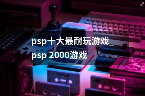 psp十大最耐玩游戏_psp 2000游戏-第1张-游戏相关-七六启网