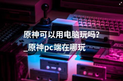 原神可以用电脑玩吗？_原神pc端在哪玩-第1张-游戏相关-七六启网