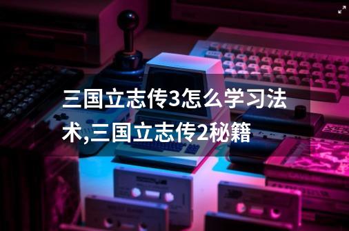 三国立志传3怎么学习法术,三国立志传2秘籍-第1张-游戏相关-七六启网