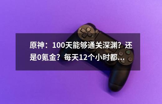 原神：100天能够通关深渊？还是0氪金？每天12个小时都未必够-第1张-游戏相关-七六启网