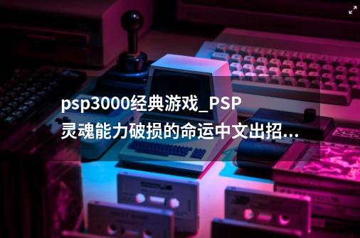 psp3000经典游戏_PSP灵魂能力破损的命运中文出招表-第1张-游戏相关-七六启网