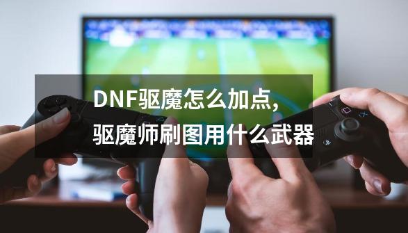 DNF驱魔怎么加点,驱魔师刷图用什么武器-第1张-游戏相关-七六启网