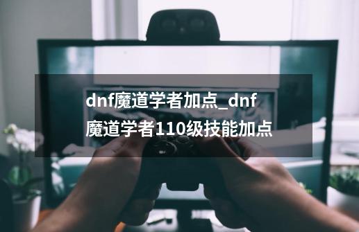 dnf魔道学者加点_dnf魔道学者110级技能加点-第1张-游戏相关-七六启网