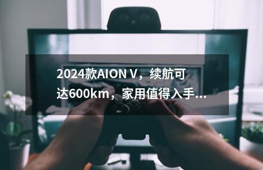 2024款AION V，续航可达600km，家用值得入手吗？-第1张-游戏相关-七六启网