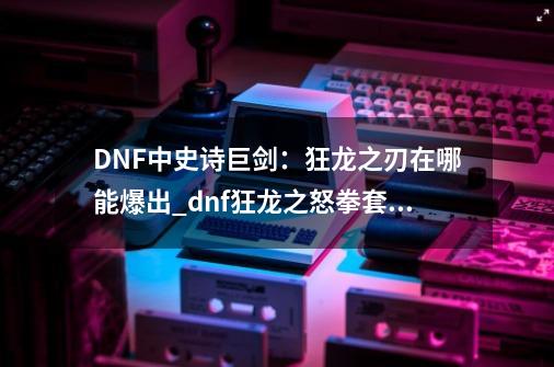 DNF中史诗巨剑：狂龙之刃在哪能爆出_dnf狂龙之怒拳套怎么得-第1张-游戏相关-七六启网