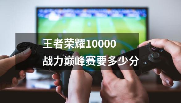 王者荣耀10000战力巅峰赛要多少分-第1张-游戏相关-七六启网