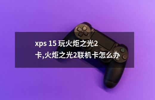 xps 15 玩火炬之光2卡,火炬之光2联机卡怎么办-第1张-游戏相关-七六启网