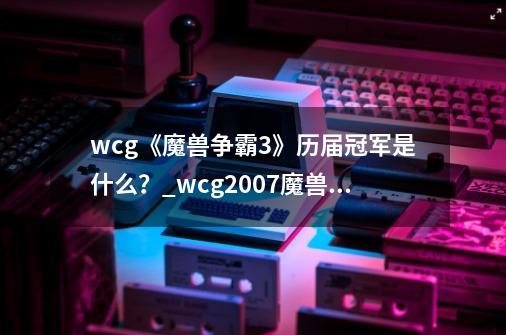 wcg《魔兽争霸3》历届冠军是什么？_wcg2007魔兽争霸sky决赛输给蘑菇的原因复盘-第1张-游戏相关-七六启网