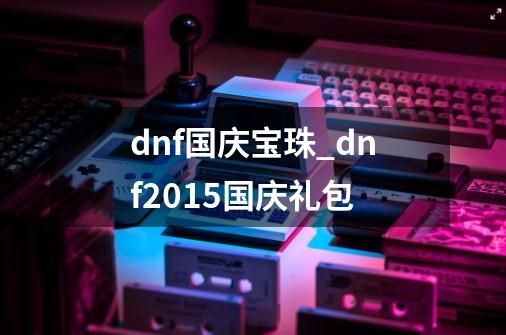 dnf国庆宝珠_dnf2015国庆礼包-第1张-游戏相关-七六启网