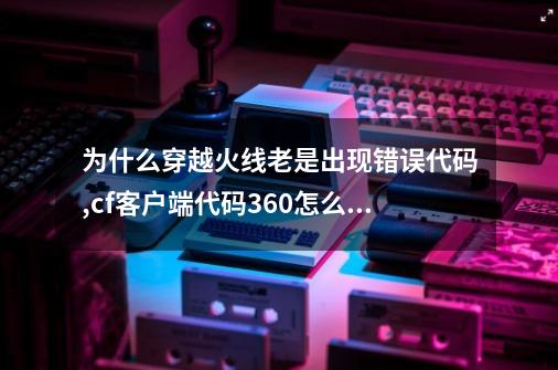 为什么穿越火线老是出现错误代码?,cf客户端代码360怎么解决-第1张-游戏相关-七六启网