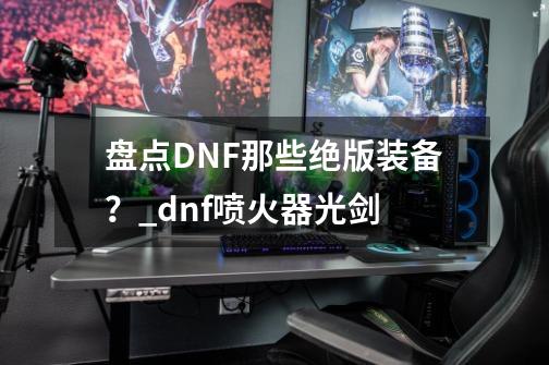 盘点DNF那些绝版装备？_dnf喷火器光剑-第1张-游戏相关-七六启网