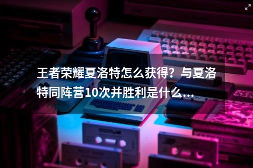 王者荣耀夏洛特怎么获得？与夏洛特同阵营10次并胜利是什么意思？_夏洛特的获得方法-第1张-游戏相关-七六启网