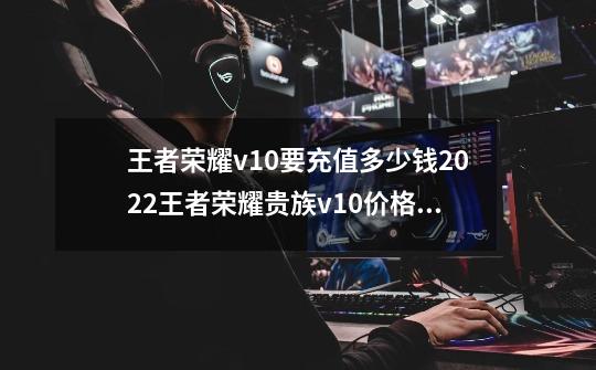 王者荣耀v10要充值多少钱?2022王者荣耀贵族v10价格介绍_v7到v10要充多少钱-第1张-游戏相关-七六启网