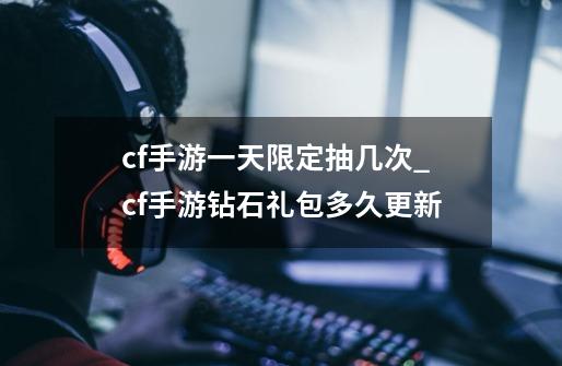 cf手游一天限定抽几次_cf手游钻石礼包多久更新-第1张-游戏相关-七六启网