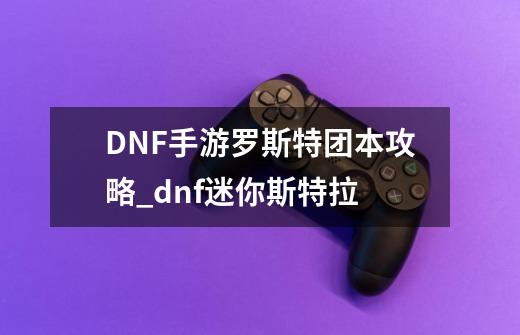 DNF手游罗斯特团本攻略_dnf迷你斯特拉-第1张-游戏相关-七六启网