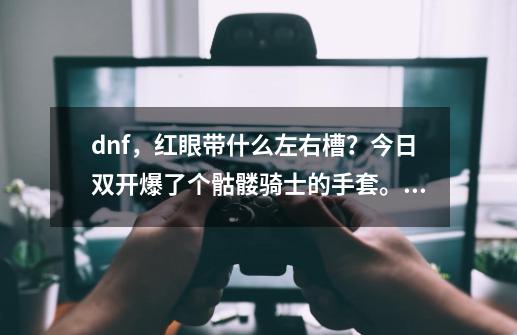 dnf，红眼带什么左右槽？今日双开爆了个骷髅骑士的手套。左槽的，红眼用好不？_骷髅骑士的拳套怎么样-第1张-游戏相关-七六启网