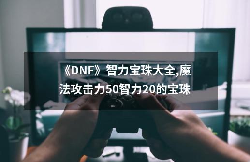 《DNF》智力宝珠大全,魔法攻击力50智力20的宝珠-第1张-游戏相关-七六启网