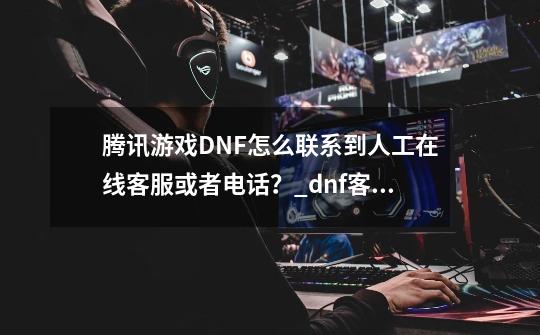 腾讯游戏DNF怎么联系到人工在线客服或者电话？_dnf客服微信怎么联系-第1张-游戏相关-七六启网